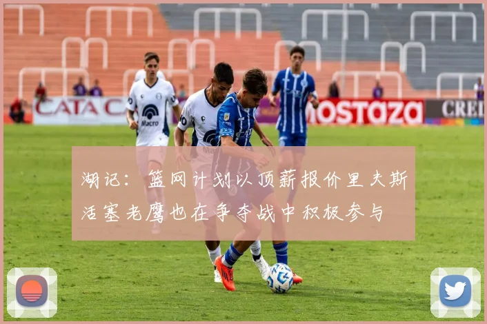 湖记：篮网计划以顶薪报价里夫斯活塞老鹰也在争夺战中积极参与