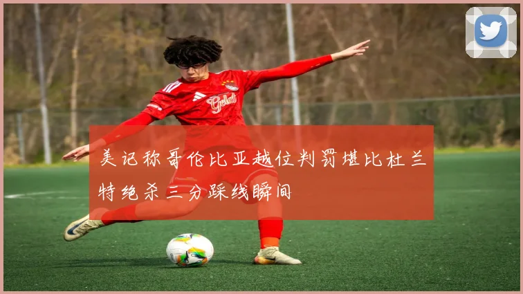 美记称哥伦比亚越位判罚堪比杜兰特绝杀三分踩线瞬间