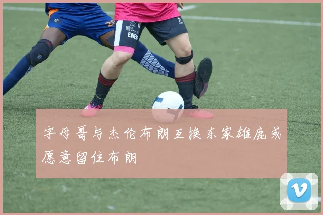 字母哥与杰伦布朗互换东家雄鹿或愿意留住布朗