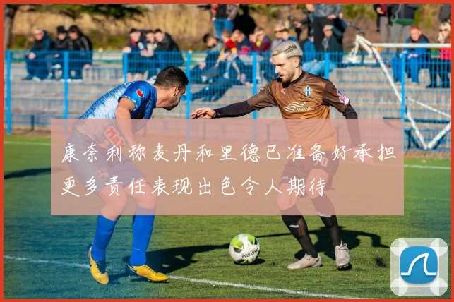 康奈利称麦丹和里德已准备好承担更多责任表现出色令人期待