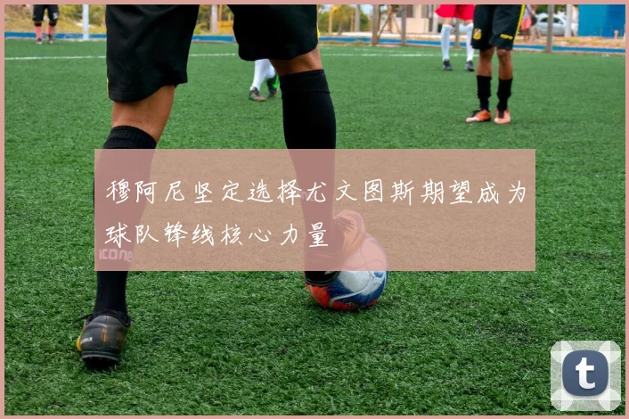 穆阿尼坚定选择尤文图斯期望成为球队锋线核心力量