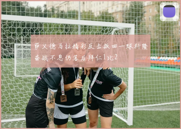 萨义德马拉精彩反击扳回一球科隆奋战不息仍落后拜仁1比2