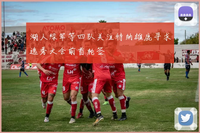 湖人绿军等四队关注特纳雄鹿寻求选秀大会前首轮签