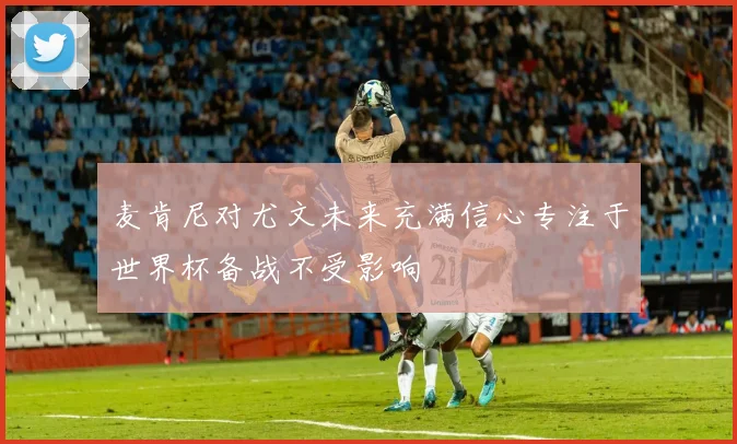 麦肯尼对尤文未来充满信心专注于世界杯备战不受影响
