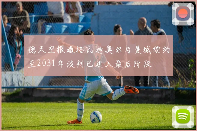 德天空报道格瓦迪奥尔与曼城续约至2031年谈判已进入最后阶段