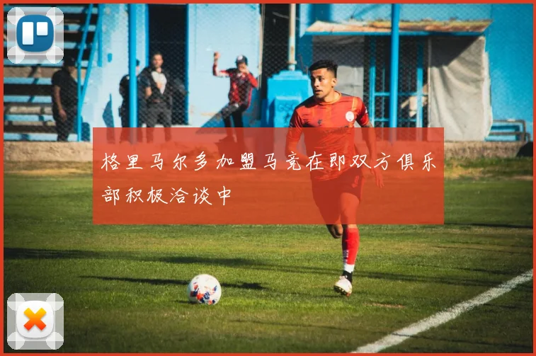 格里马尔多加盟马竞在即双方俱乐部积极洽谈中