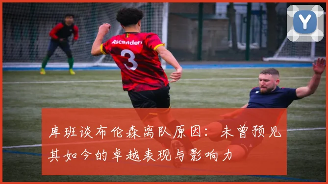 库班谈布伦森离队原因：未曾预见其如今的卓越表现与影响力