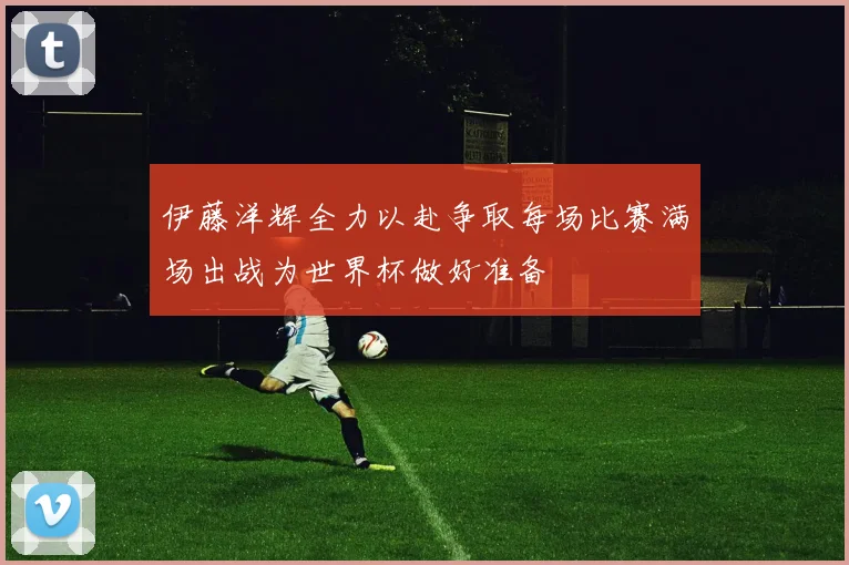 伊藤洋辉全力以赴争取每场比赛满场出战为世界杯做好准备