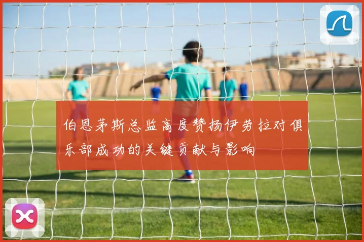 伯恩茅斯总监高度赞扬伊劳拉对俱乐部成功的关键贡献与影响