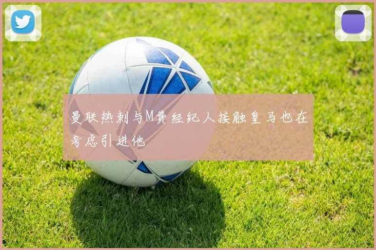 曼联热刺与M费经纪人接触皇马也在考虑引进他