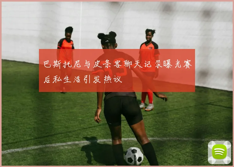 巴斯托尼与皮条客聊天记录曝光赛后私生活引发热议