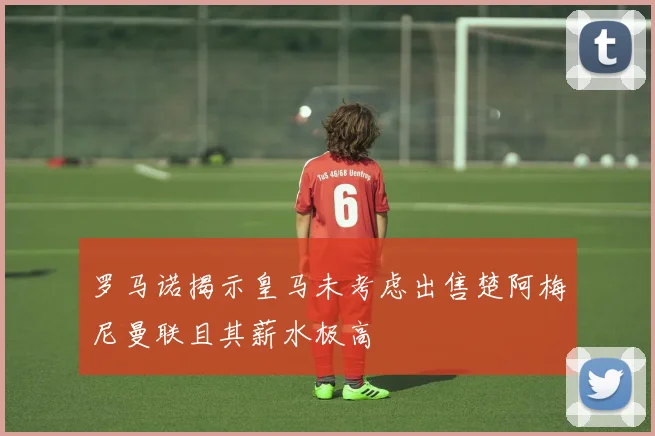 罗马诺揭示皇马未考虑出售楚阿梅尼曼联且其薪水极高
