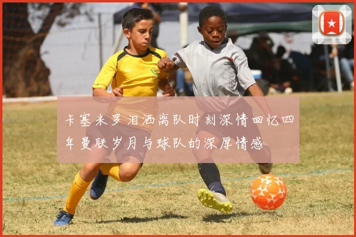 卡塞米罗泪洒离队时刻深情回忆四年曼联岁月与球队的深厚情感