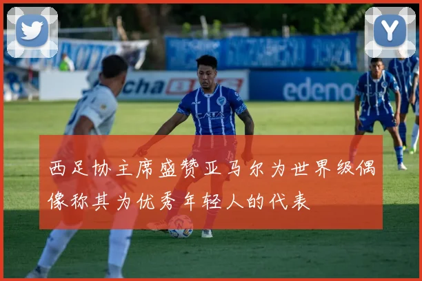 西足协主席盛赞亚马尔为世界级偶像称其为优秀年轻人的代表