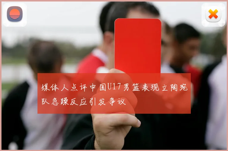 媒体人点评中国U17男篮表现立陶宛队急躁反应引发争议