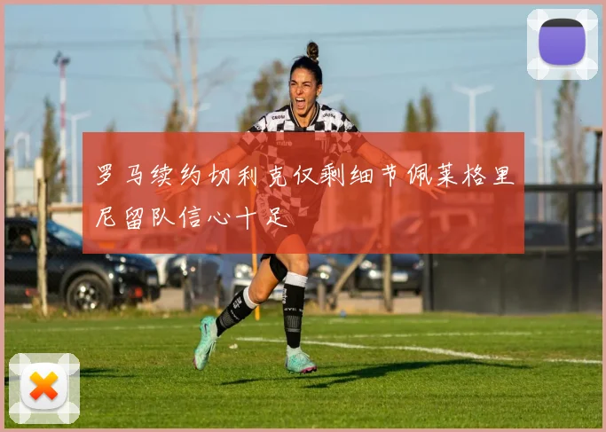 罗马续约切利克仅剩细节佩莱格里尼留队信心十足