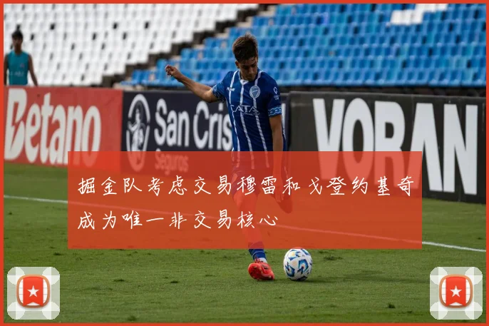 掘金队考虑交易穆雷和戈登约基奇成为唯一非交易核心