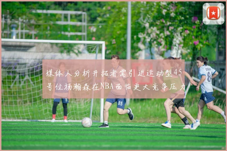媒体人分析开拓者需引进运动型45号位杨瀚森在NBA面临更大竞争压力