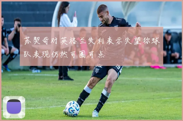 苏契奇对英格兰失利表示失望称球队表现仍然可圈可点
