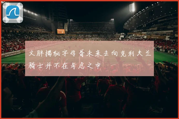 文胖揭秘字母哥未来去向克利夫兰骑士并不在考虑之中