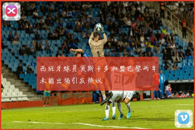 西班牙球员莫斯卡多加盟巴黎两年未能出场引发热议