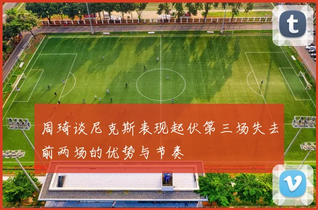 周琦谈尼克斯表现起伏第三场失去前两场的优势与节奏